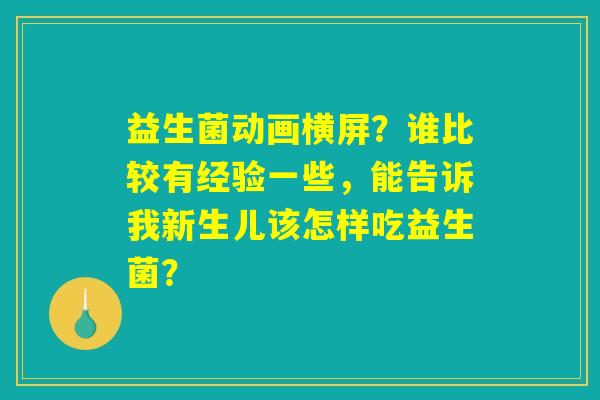 益生菌动画横屏？谁比较有经验一些，能告诉我新生儿该怎样吃益生菌？