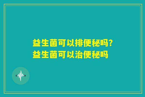 益生菌可以排便秘吗？益生菌可以治便秘吗
