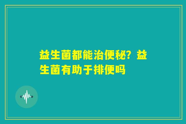 益生菌都能治便秘？益生菌有助于排便吗
