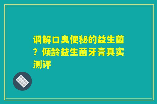 调解口臭便秘的益生菌？倾龄益生菌牙膏真实测评