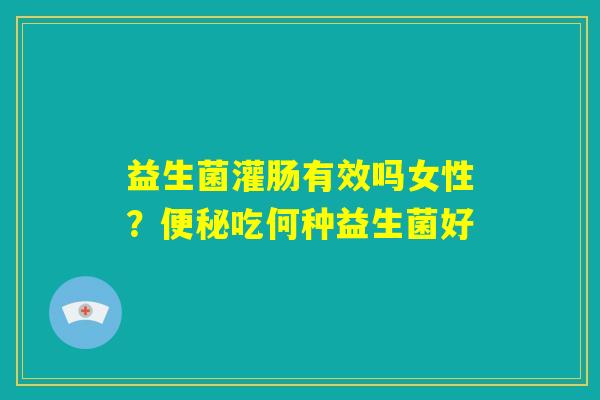 益生菌灌肠有效吗女性?便秘吃何种益生菌好 益生菌灌肠有效吗女性?便秘吃何种益生菌好