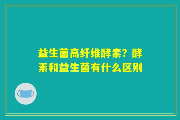 益生菌高纤维酵素？酵素和益生菌有什么区别