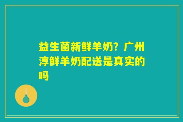 益生菌新鲜羊奶？广州淳鲜羊奶配送是真实的吗