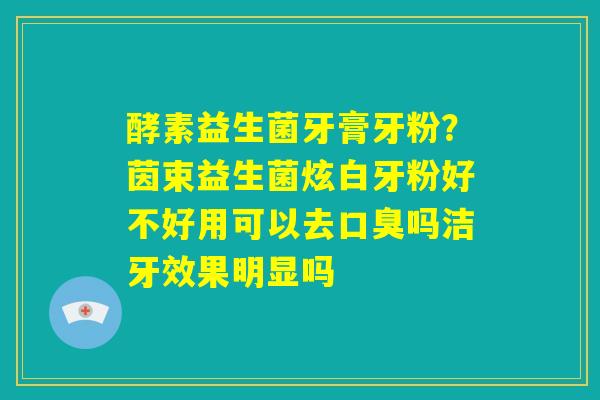 酵素益生菌牙膏牙粉?茵束益生菌炫白牙粉好不好用可以去口臭吗洁牙效果明显吗 酵素益生菌牙膏牙粉?茵束益生菌炫白牙粉好不好用可以去口臭吗洁牙效果明显吗