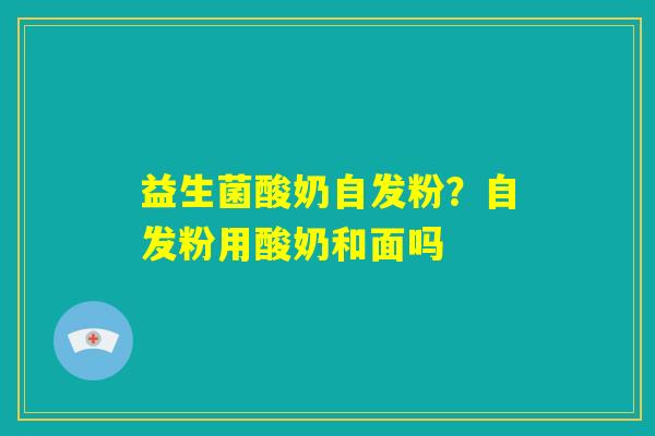 益生菌酸奶自发粉？自发粉用酸奶和面吗