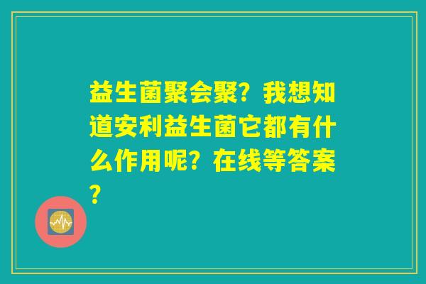 益生菌聚会聚？我想知道安利益生菌它都有什么作用呢？在线等答案？