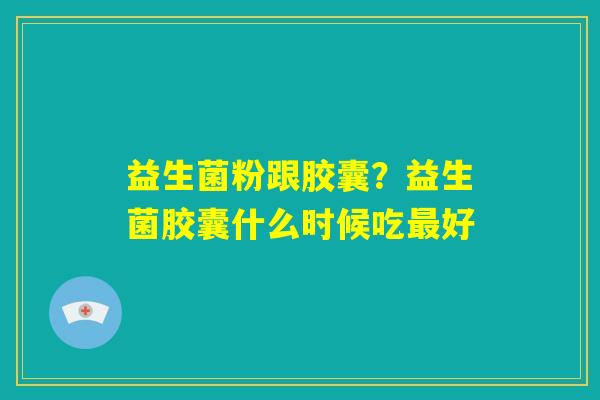 益生菌粉跟胶囊?益生菌胶囊什么时候吃最好 益生菌粉跟胶囊?益生菌胶囊什么时候吃最好