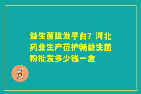 益生菌批发平台？河北药业生产莅护畅益生菌粉批发多少钱一盒