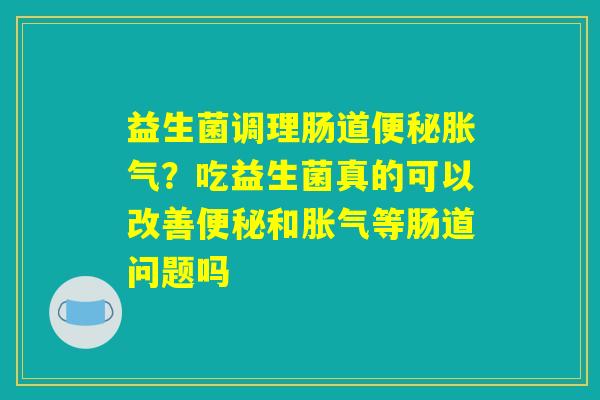 益生菌调理肠道便秘胀气？吃益生菌真的可以改善便秘和胀气等肠道问题吗