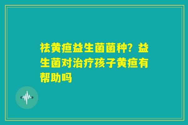 祛黄疸益生菌菌种?益生菌对治疗孩子黄疸有帮助吗 祛黄疸益生菌菌种?益生菌对治疗孩子黄疸有帮助吗