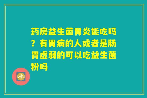 药房益生菌胃炎能吃吗?有胃病的人或者是肠胃虚弱的可以吃益生菌粉吗 药房益生菌胃炎能吃吗?有胃病的人或者是肠胃虚弱的可以吃益生菌粉吗
