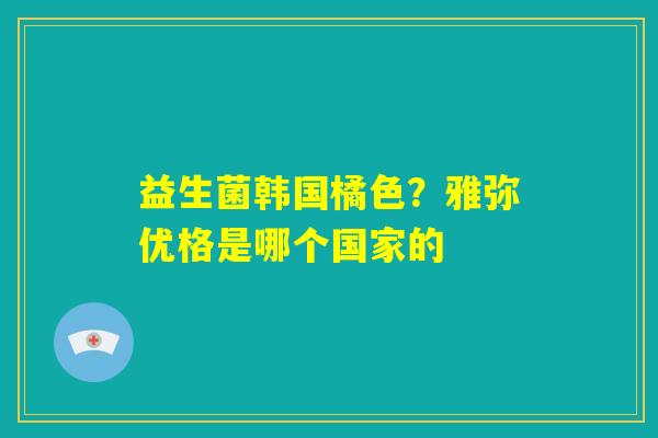 益生菌韩国橘色?雅弥优格是哪个国家的 益生菌韩国橘色?雅弥优格是哪个国家的