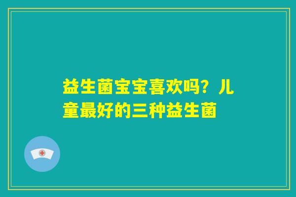 益生菌宝宝喜欢吗？儿童最好的三种益生菌