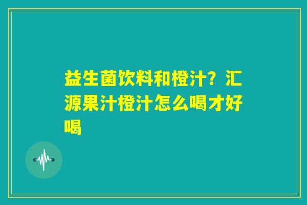 益生菌饮料和橙汁？汇源果汁橙汁怎么喝才好喝