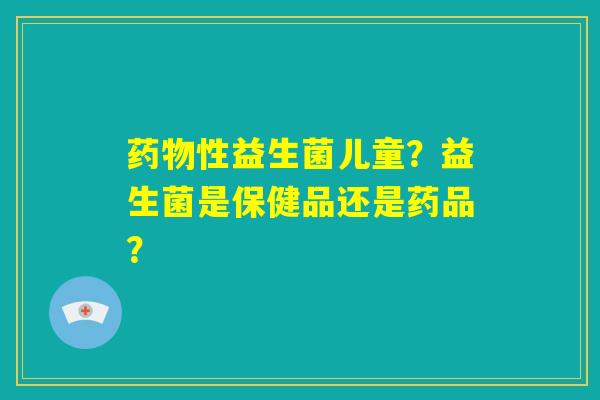 药物性益生菌儿童?益生菌是保健品还是药品? 药物性益生菌儿童?益生菌是保健品还是药品?