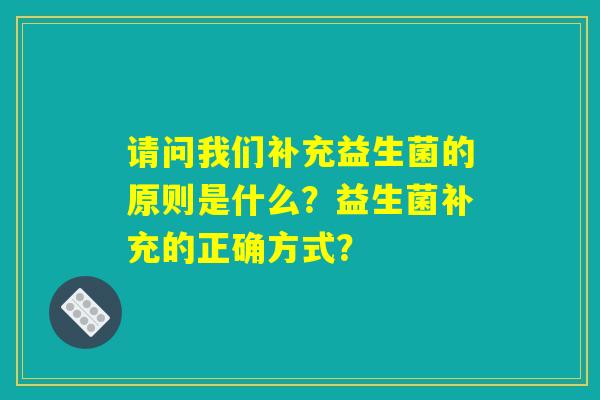 请问我们补充益生菌的原则是什么？益生菌补充的正确方式？