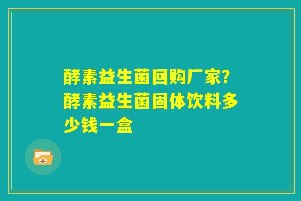 酵素益生菌回购厂家？酵素益生菌固体饮料多少钱一盒