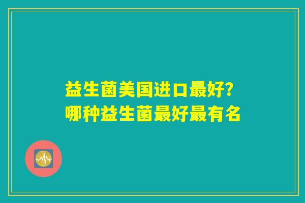 益生菌美国进口最好?哪种益生菌最好最有名 益生菌美国进口最好?哪种益生菌最好最有名