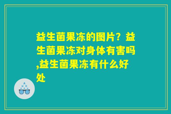 益生菌果冻的图片？益生菌果冻对身体有害吗,益生菌果冻有什么好处