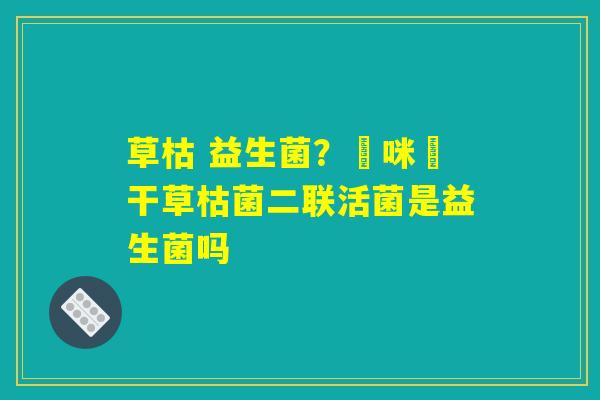 草枯 益生菌？媽咪愛干草枯菌二联活菌是益生菌吗