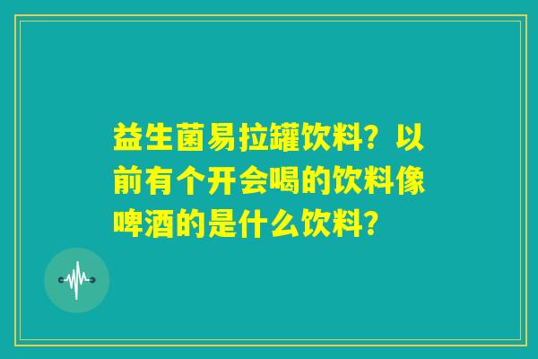益生菌易拉罐饮料？以前有个开会喝的饮料像啤酒的是什么饮料？