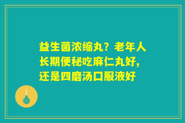 益生菌浓缩丸？老年人长期便秘吃麻仁丸好,还是四磨汤囗服液好