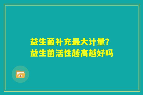 益生菌补充最大计量?益生菌活性越高越好吗 益生菌补充最大计量?益生菌活性越高越好吗
