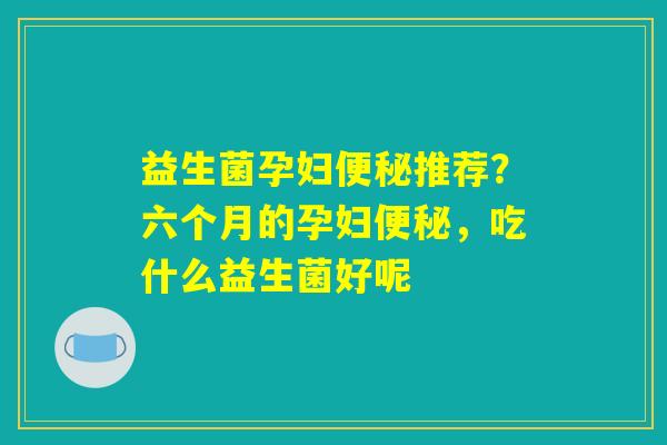 益生菌孕妇便秘推荐？六个月的孕妇便秘，吃什么益生菌好呢