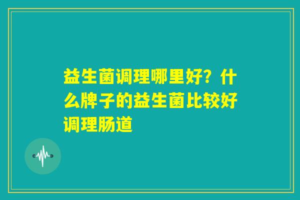 益生菌调理哪里好？什么牌子的益生菌比较好调理肠道