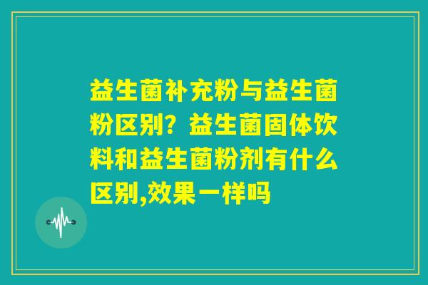 益生菌补充粉与益生菌粉区别?益生菌固体饮料和益生菌粉剂有什么区别,效果一样吗 益生菌补充粉与益生菌粉区别?益生菌固体饮料和益生菌粉剂有什么区别,效果一样吗