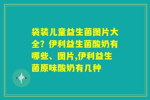 袋装儿童益生菌图片大全?伊利益生菌酸奶有哪些、图片,伊利益生菌原味酸奶有几种 袋装儿童益生菌图片大全?伊利益生菌酸奶有哪些、图片,伊利益生菌原味酸奶有几种