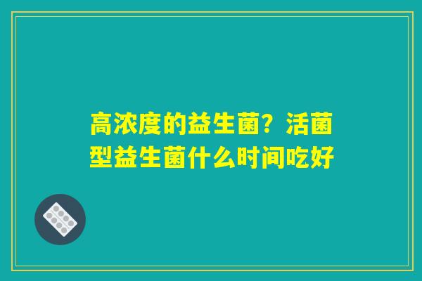 高浓度的益生菌?活菌型益生菌什么时间吃好 高浓度的益生菌?活菌型益生菌什么时间吃好