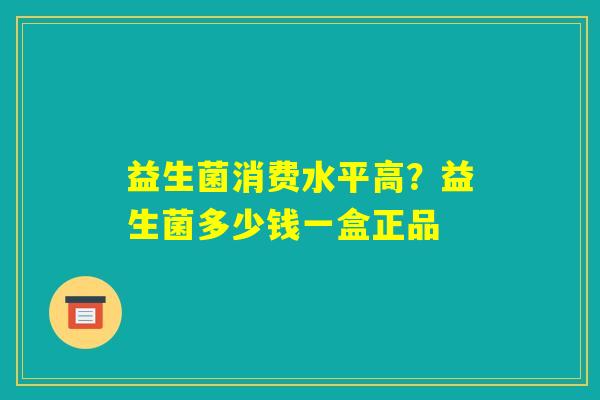 益生菌消费水平高?益生菌多少钱一盒正品 益生菌消费水平高?益生菌多少钱一盒正品