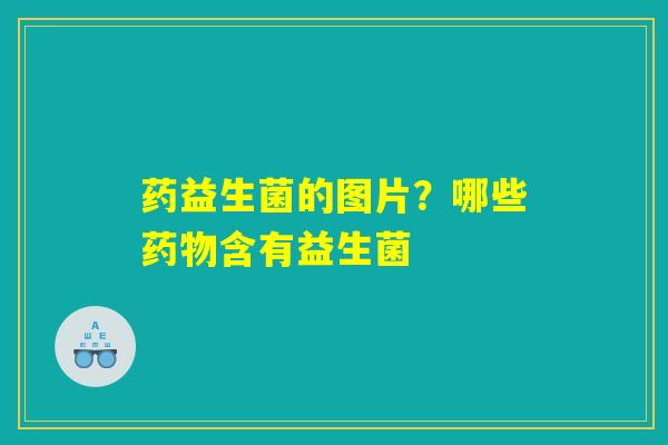 药益生菌的图片?哪些药物含有益生菌 药益生菌的图片?哪些药物含有益生菌