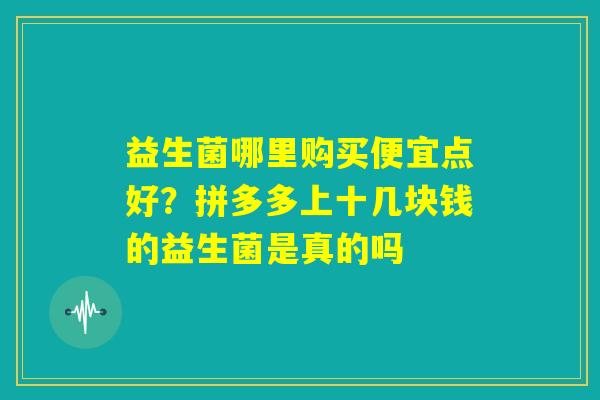 益生菌哪里购买便宜点好?拼多多上十几块钱的益生菌是真的吗 益生菌哪里购买便宜点好?拼多多上十几块钱的益生菌是真的吗