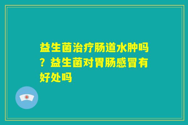 益生菌治疗肠道水肿吗?益生菌对胃肠感冒有好处吗 益生菌治疗肠道水肿吗?益生菌对胃肠感冒有好处吗