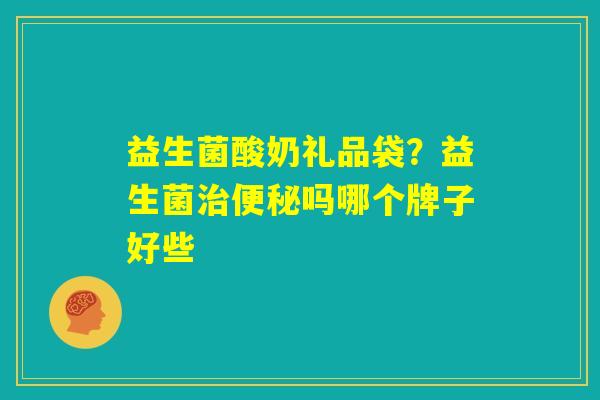益生菌酸奶礼品袋?益生菌治便秘吗哪个牌子好些 益生菌酸奶礼品袋?益生菌治便秘吗哪个牌子好些