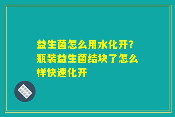 益生菌怎么用水化开?瓶装益生菌结块了怎么样快速化开 益生菌怎么用水化开?瓶装益生菌结块了怎么样快速化开