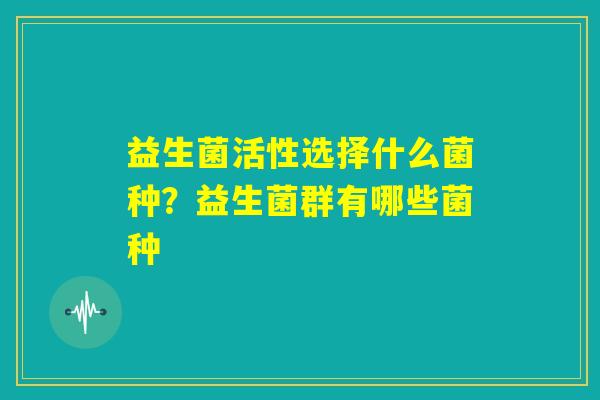 益生菌活性选择什么菌种?益生菌群有哪些菌种 益生菌活性选择什么菌种?益生菌群有哪些菌种
