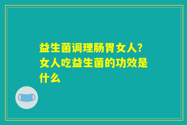 益生菌调理肠胃女人?女人吃益生菌的功效是什么 益生菌调理肠胃女人?女人吃益生菌的功效是什么