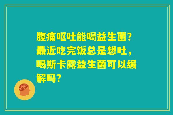 腹痛呕吐能喝益生菌?最近吃完饭总是想吐,喝斯卡露益生菌可以缓解吗? 腹痛呕吐能喝益生菌?最近吃完饭总是想吐,喝斯卡露益生菌可以缓解吗?
