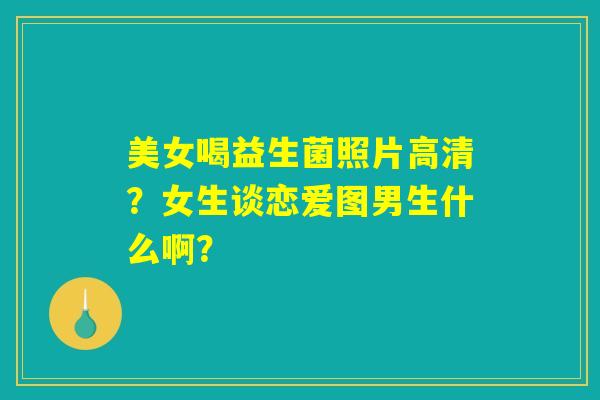 美女喝益生菌照片高清?女生谈恋爱图男生什么啊? 美女喝益生菌照片高清?女生谈恋爱图男生什么啊?