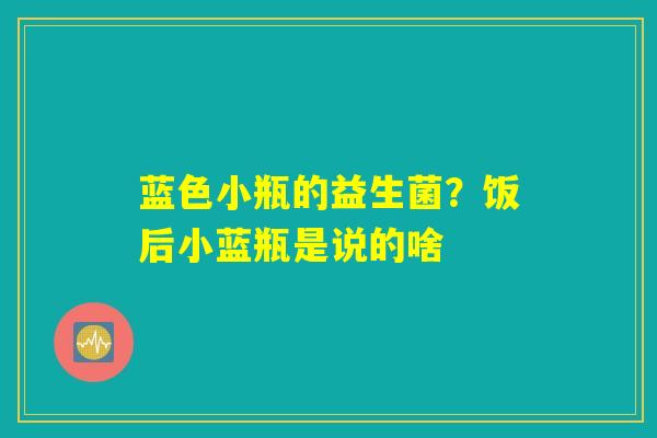 蓝色小瓶的益生菌？饭后小蓝瓶是说的啥