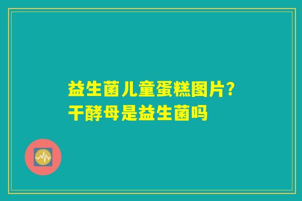 益生菌儿童蛋糕图片？干酵母是益生菌吗