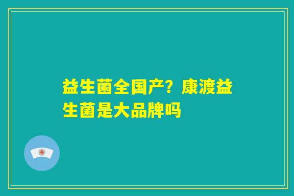 益生菌全国产?康渡益生菌是大品牌吗 益生菌全国产?康渡益生菌是大品牌吗