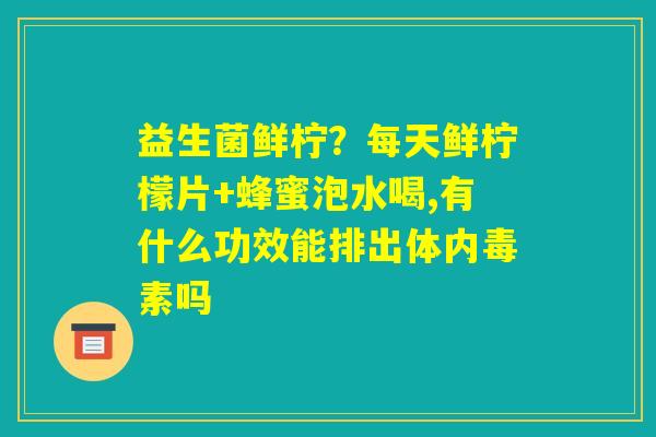 益生菌鲜柠？每天鲜柠檬片+蜂蜜泡水喝,有什么功效能排出体内毒素吗