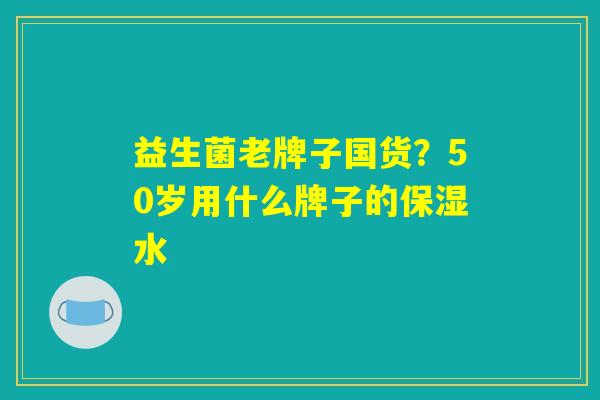益生菌老牌子国货?50岁用什么牌子的保湿水 益生菌老牌子国货?50岁用什么牌子的保湿水