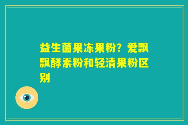 益生菌果冻果粉?爱飘飘酵素粉和轻清果粉区别 益生菌果冻果粉?爱飘飘酵素粉和轻清果粉区别