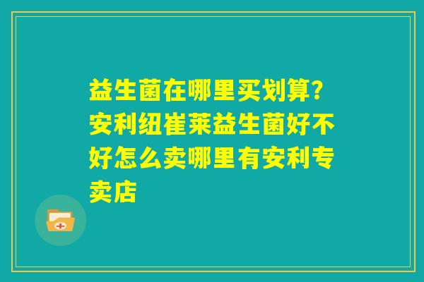 益生菌在哪里买划算？安利纽崔莱益生菌好不好怎么卖哪里有安利专卖店