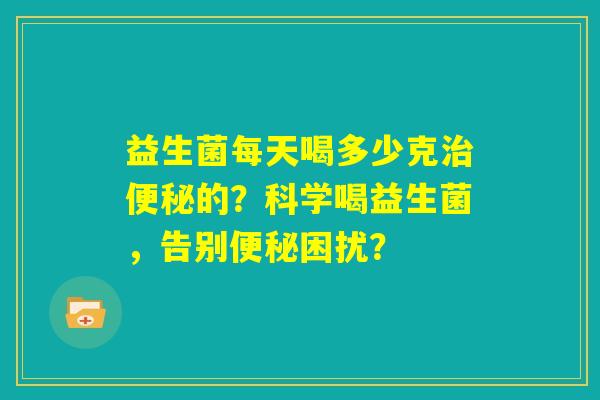 益生菌每天喝多少克治便秘的？科学喝益生菌，告别便秘困扰？